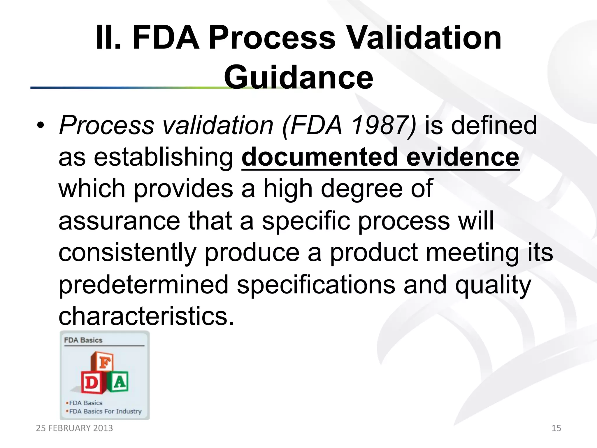 II. FDA Process Validation
                            Guidance
•  Process validation (FDA 1987) is defined
   as establishing documented evidence
   which provides a high degree of
   assurance that a specific process will
   consistently produce a product meeting its
   predetermined specifications and quality
   characteristics.



25	
  FEBRUARY	
  2013	
                        15	
  
 