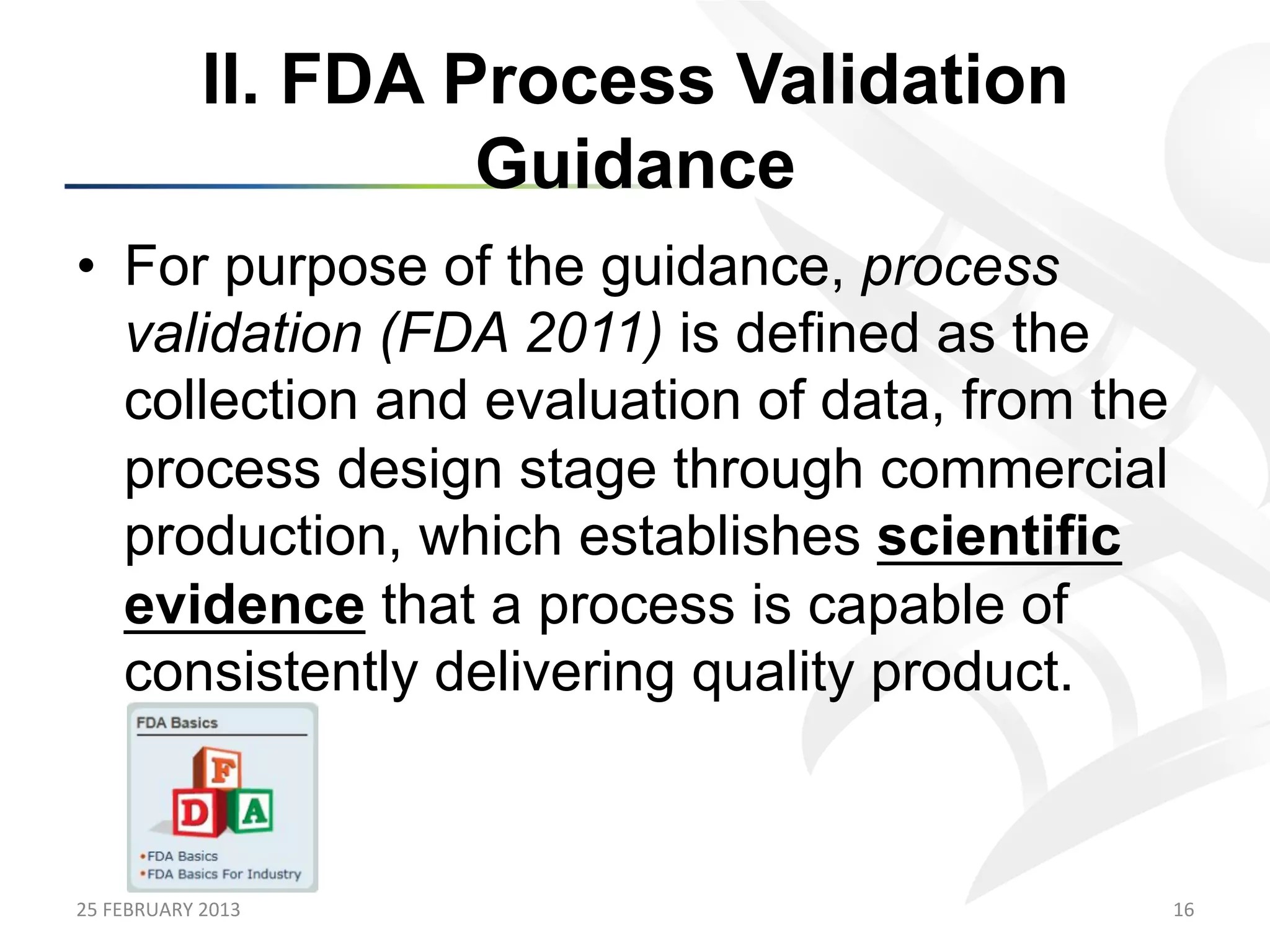 II. FDA Process Validation
                            Guidance
•  For purpose of the guidance, process
   validation (FDA 2011) is defined as the
   collection and evaluation of data, from the
   process design stage through commercial
   production, which establishes scientific
   evidence that a process is capable of
   consistently delivering quality product.



25	
  FEBRUARY	
  2013	
                         16	
  
 