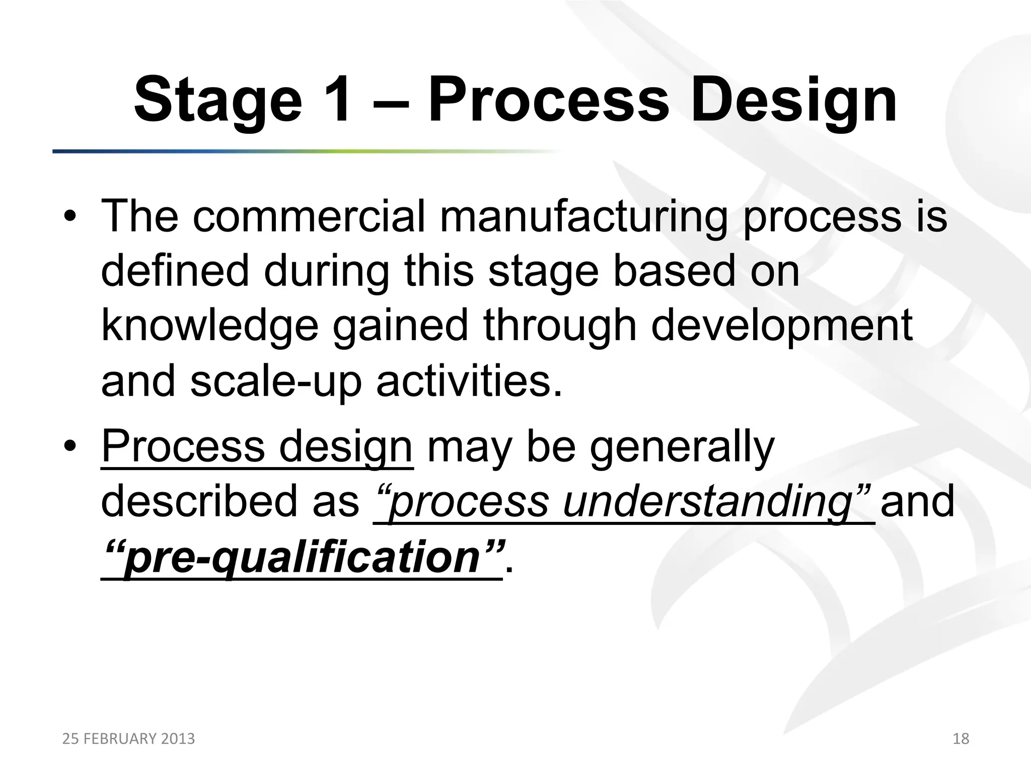 Stage 1 – Process Design
•  The commercial manufacturing process is
   defined during this stage based on
   knowledge gained through development
   and scale-up activities.
•  Process design may be generally
   described as “process understanding” and
   “pre-qualification”.


25	
  FEBRUARY	
  2013	
                  18	
  
 