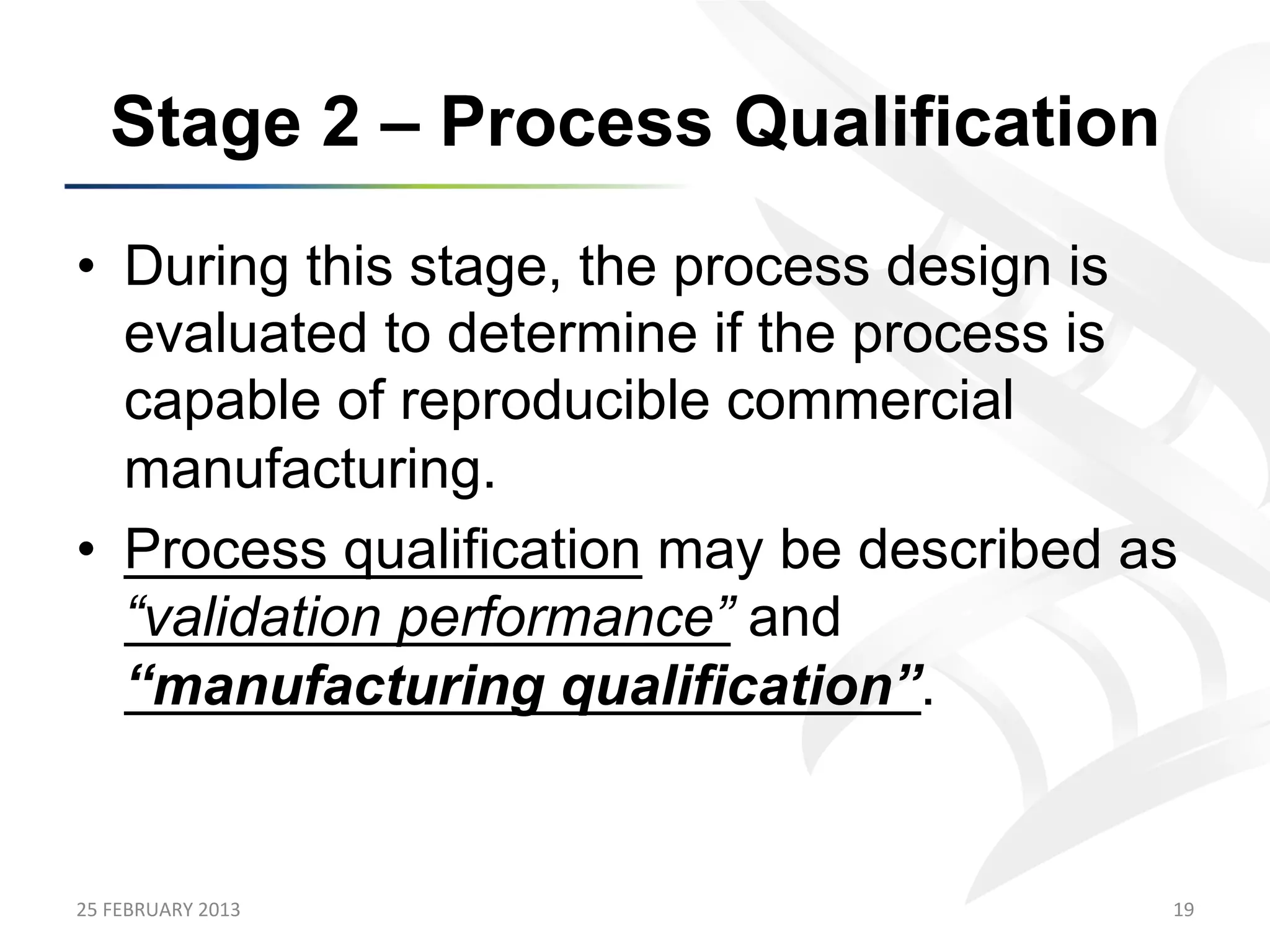 Stage 2 – Process Qualification
•  During this stage, the process design is
   evaluated to determine if the process is
   capable of reproducible commercial
   manufacturing.
•  Process qualification may be described as
   “validation performance” and
   “manufacturing qualification”.


25	
  FEBRUARY	
  2013	
                   19	
  
 