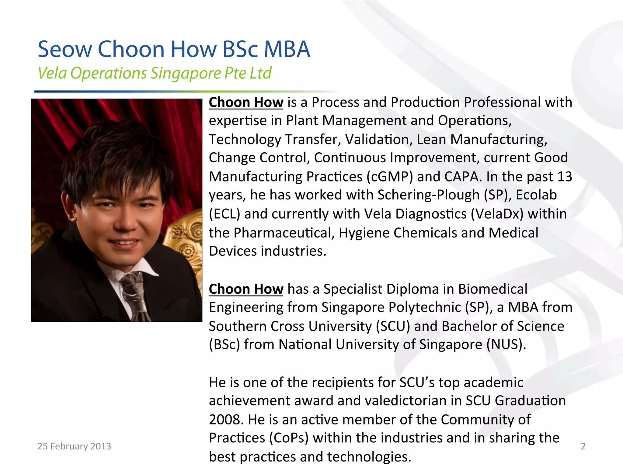 Seow Choon How BSc MBA	
  
Vela Operations Singapore Pte Ltd
                             Choon	
  How	
  is	
  a	
  Process	
  and	
  Produc9on	
  Professional	
  with	
  
                             exper9se	
  in	
  Plant	
  Management	
  and	
  Opera9ons,	
  
                             Technology	
  Transfer,	
  Valida9on,	
  Lean	
  Manufacturing,	
  
                             Change	
  Control,	
  Con9nuous	
  Improvement,	
  current	
  Good	
  
                             Manufacturing	
  Prac9ces	
  (cGMP)	
  and	
  CAPA.	
  In	
  the	
  past	
  13	
  
                             years,	
  he	
  has	
  worked	
  with	
  Schering-­‐Plough	
  (SP),	
  Ecolab	
  
                             (ECL)	
  and	
  currently	
  with	
  Vela	
  Diagnos9cs	
  (VelaDx)	
  within	
  
                             the	
  Pharmaceu9cal,	
  Hygiene	
  Chemicals	
  and	
  Medical	
  
                             Devices	
  industries.	
  
                             	
  
                             Choon	
  How	
  has	
  a	
  Specialist	
  Diploma	
  in	
  Biomedical	
  
                             Engineering	
  from	
  Singapore	
  Polytechnic	
  (SP),	
  a	
  MBA	
  from	
  
                             Southern	
  Cross	
  University	
  (SCU)	
  and	
  Bachelor	
  of	
  Science	
  
                             (BSc)	
  from	
  Na9onal	
  University	
  of	
  Singapore	
  (NUS).	
  
                             	
  
                             He	
  is	
  one	
  of	
  the	
  recipients	
  for	
  SCU’s	
  top	
  academic	
  
                             achievement	
  award	
  and	
  valedictorian	
  in	
  SCU	
  Gradua9on	
  
                             2008.	
  He	
  is	
  an	
  ac9ve	
  member	
  of	
  the	
  Community	
  of	
  
25	
  February	
  2013	
  
                             Prac9ces	
  (CoPs)	
  within	
  the	
  industries	
  and	
  in	
  sharing	
  the	
   2	
  
                             best	
  prac9ces	
  and	
  technologies.	
  
 