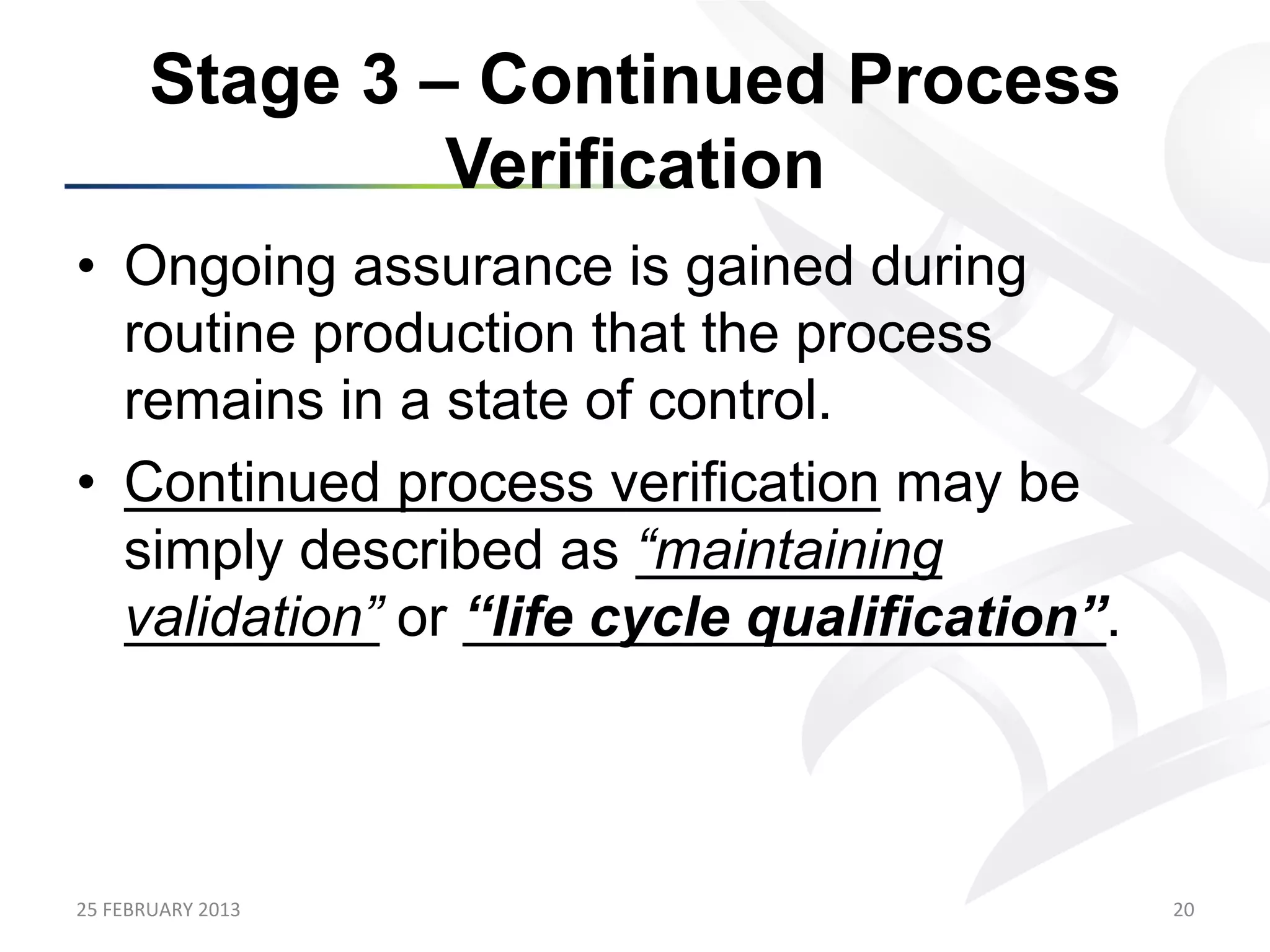 Stage 3 – Continued Process
                    Verification
•  Ongoing assurance is gained during
   routine production that the process
   remains in a state of control.
•  Continued process verification may be
   simply described as “maintaining
   validation” or “life cycle qualification”.



25	
  FEBRUARY	
  2013	
                        20	
  
 