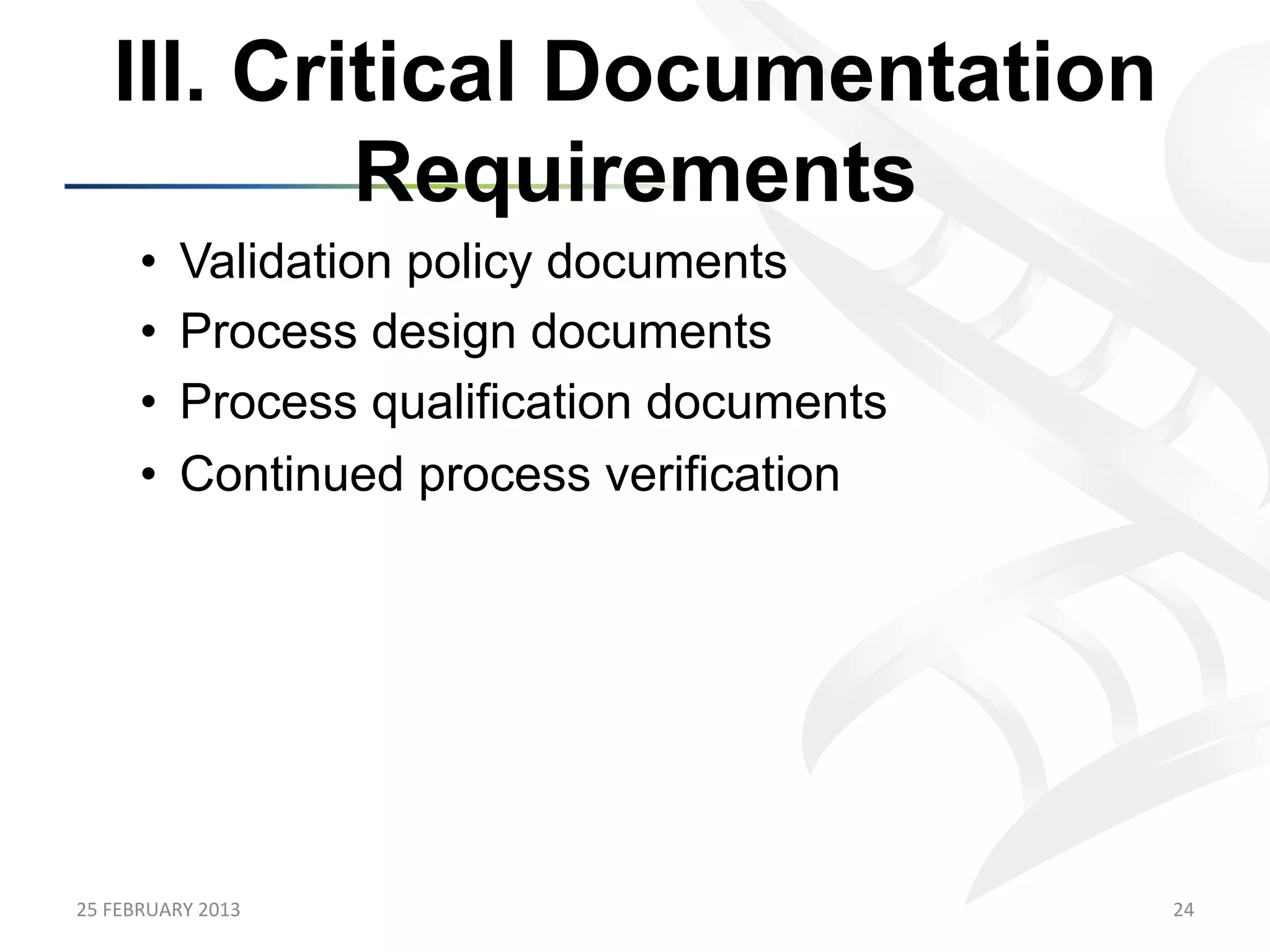 III. Critical Documentation
             Requirements
         •     Validation policy documents
         •     Process design documents
         •     Process qualification documents
         •     Continued process verification




25	
  FEBRUARY	
  2013	
                         24	
  
 