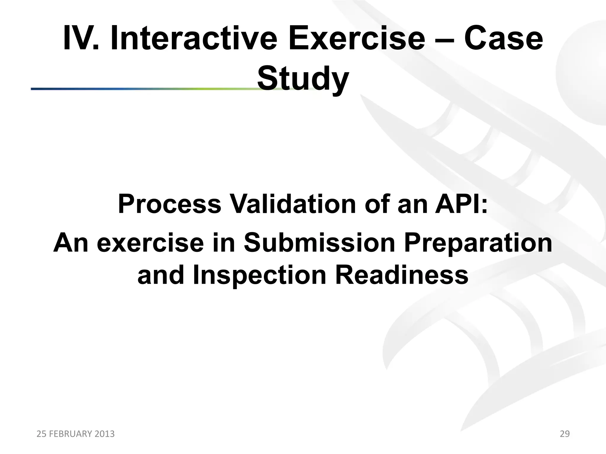 IV. Interactive Exercise – Case
                      Study


         Process Validation of an API:
     An exercise in Submission Preparation
           and Inspection Readiness




25	
  FEBRUARY	
  2013	
                     29	
  
 