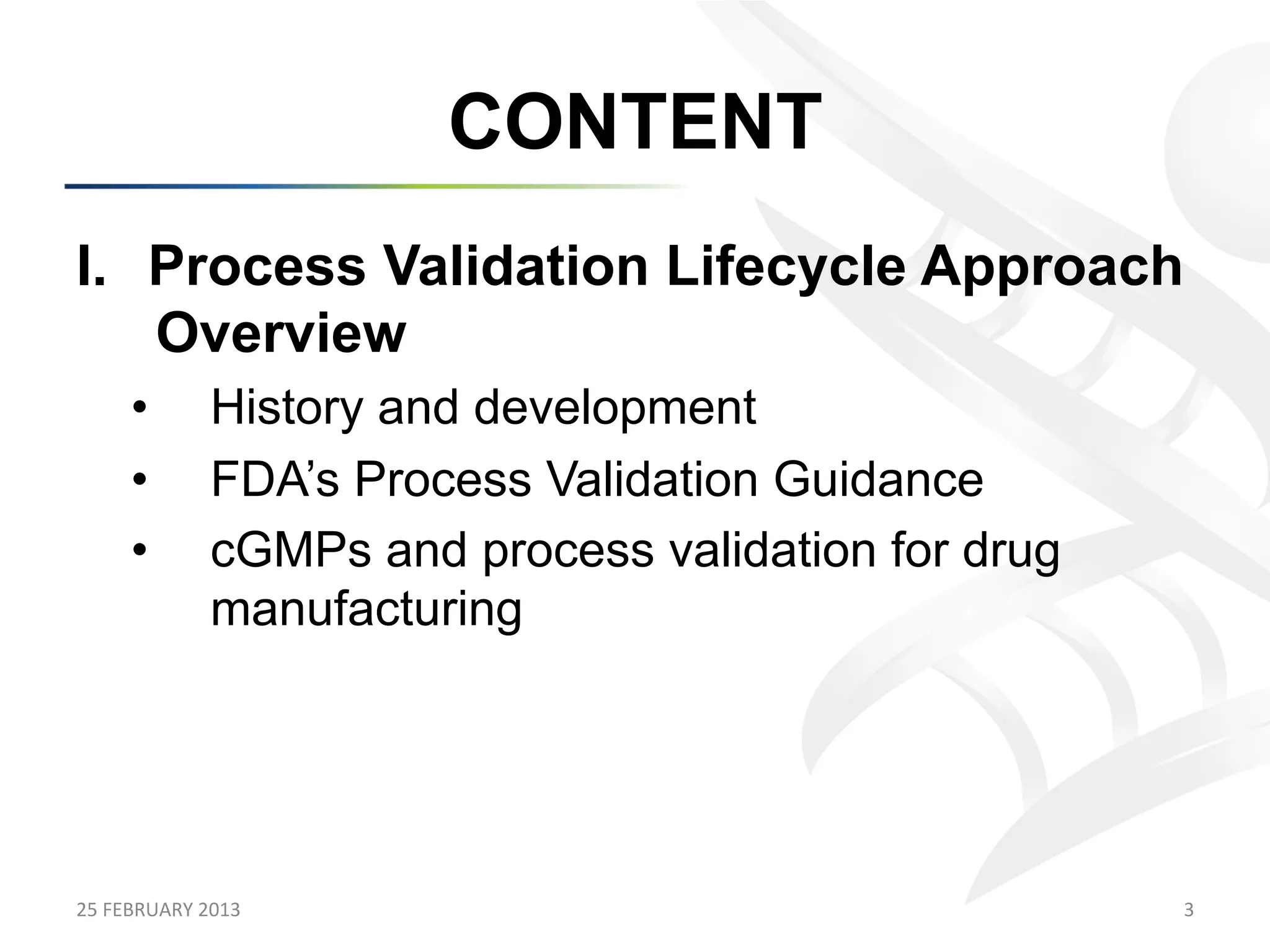 CONTENT
I.  Process Validation Lifecycle Approach
    Overview
        •           History and development
        •           FDA’s Process Validation Guidance
        •           cGMPs and process validation for drug
                    manufacturing




25	
  FEBRUARY	
  2013	
                                    3	
  
 
