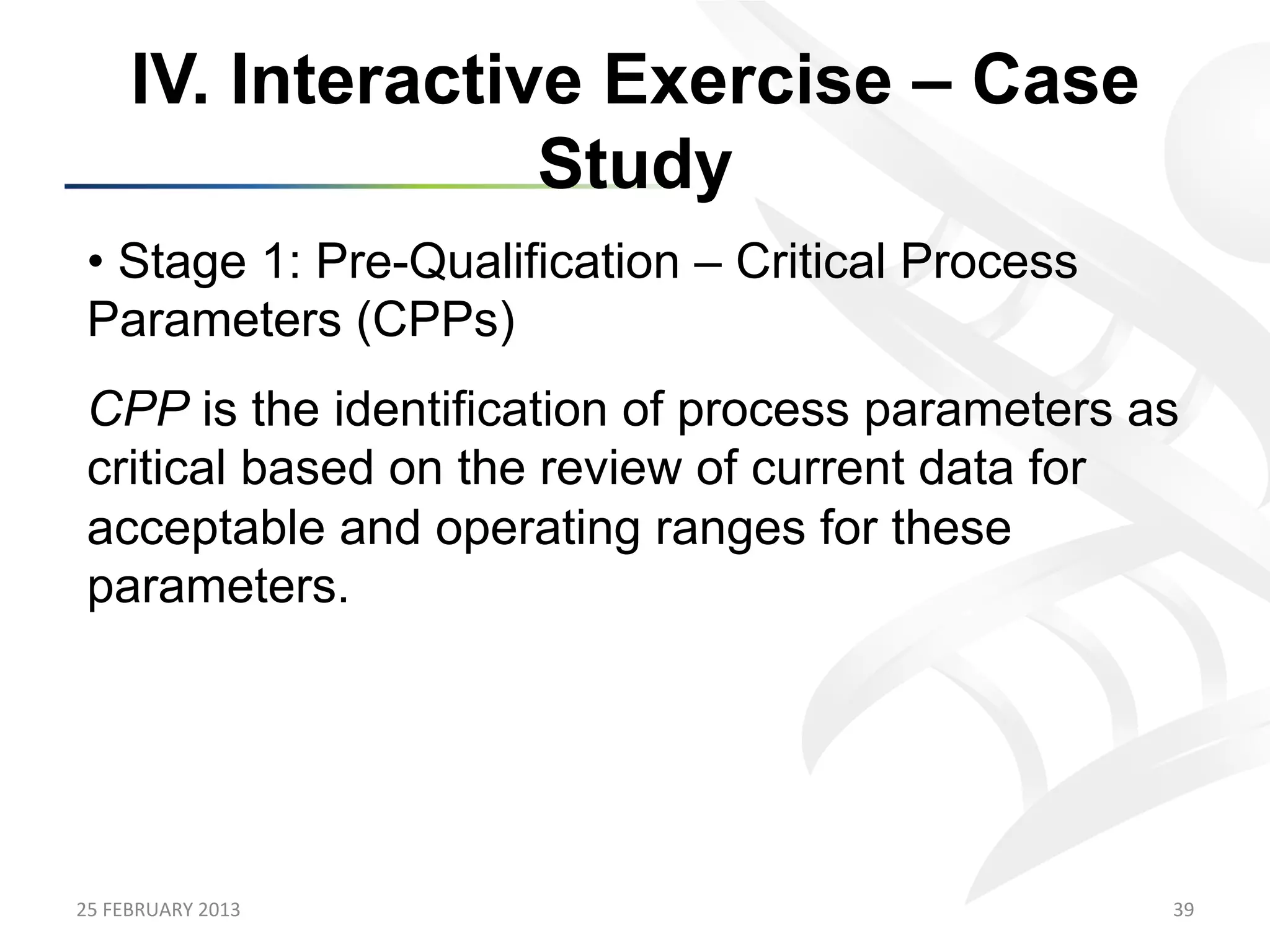 IV. Interactive Exercise – Case
                      Study
 •  Stage 1: Pre-Qualification – Critical Process
 Parameters (CPPs)
 CPP is the identification of process parameters as
 critical based on the review of current data for
 acceptable and operating ranges for these
 parameters.




25	
  FEBRUARY	
  2013	
                            39	
  
 