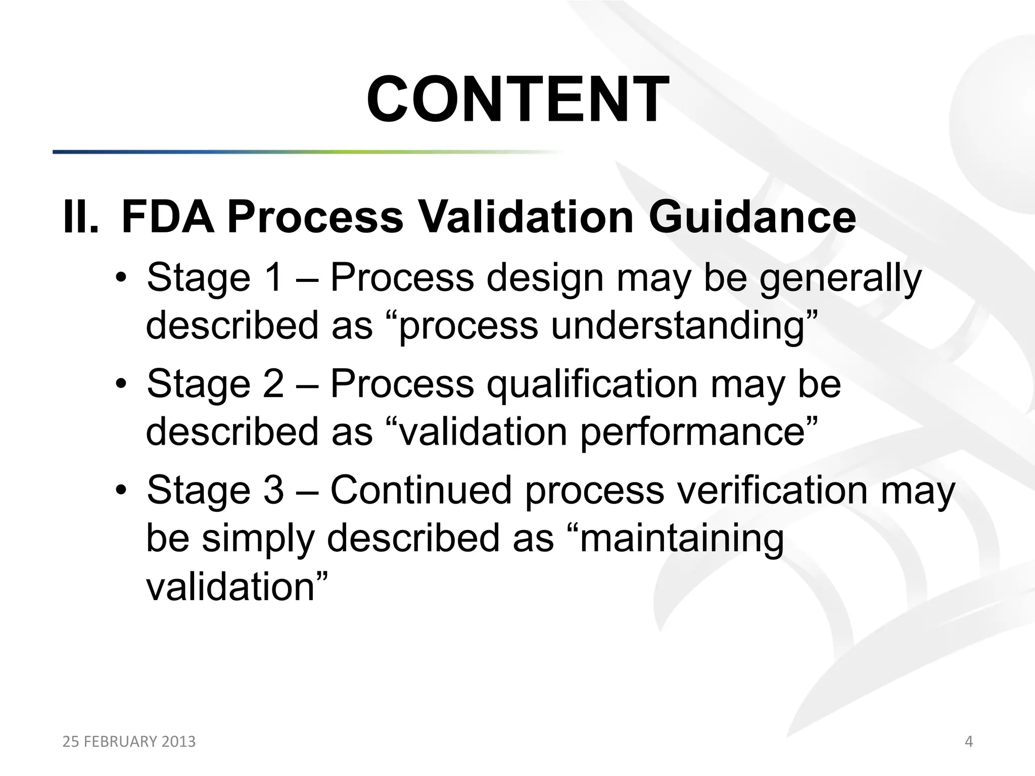 CONTENT
II.  FDA Process Validation Guidance
         •  Stage 1 – Process design may be generally
            described as “process understanding”
         •  Stage 2 – Process qualification may be
            described as “validation performance”
         •  Stage 3 – Continued process verification may
            be simply described as “maintaining
            validation”


25	
  FEBRUARY	
  2013	
                                   4	
  
 