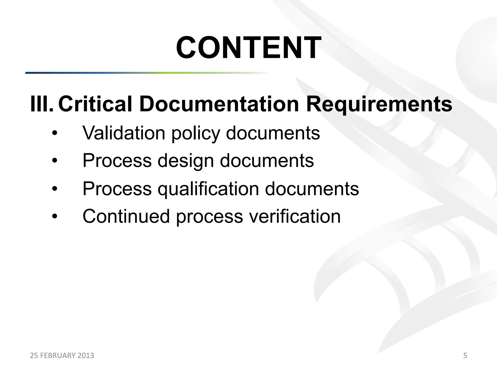 CONTENT
III.  Critical Documentation Requirements
        •           Validation policy documents
        •           Process design documents
        •           Process qualification documents
        •           Continued process verification




25	
  FEBRUARY	
  2013	
                              5	
  
 