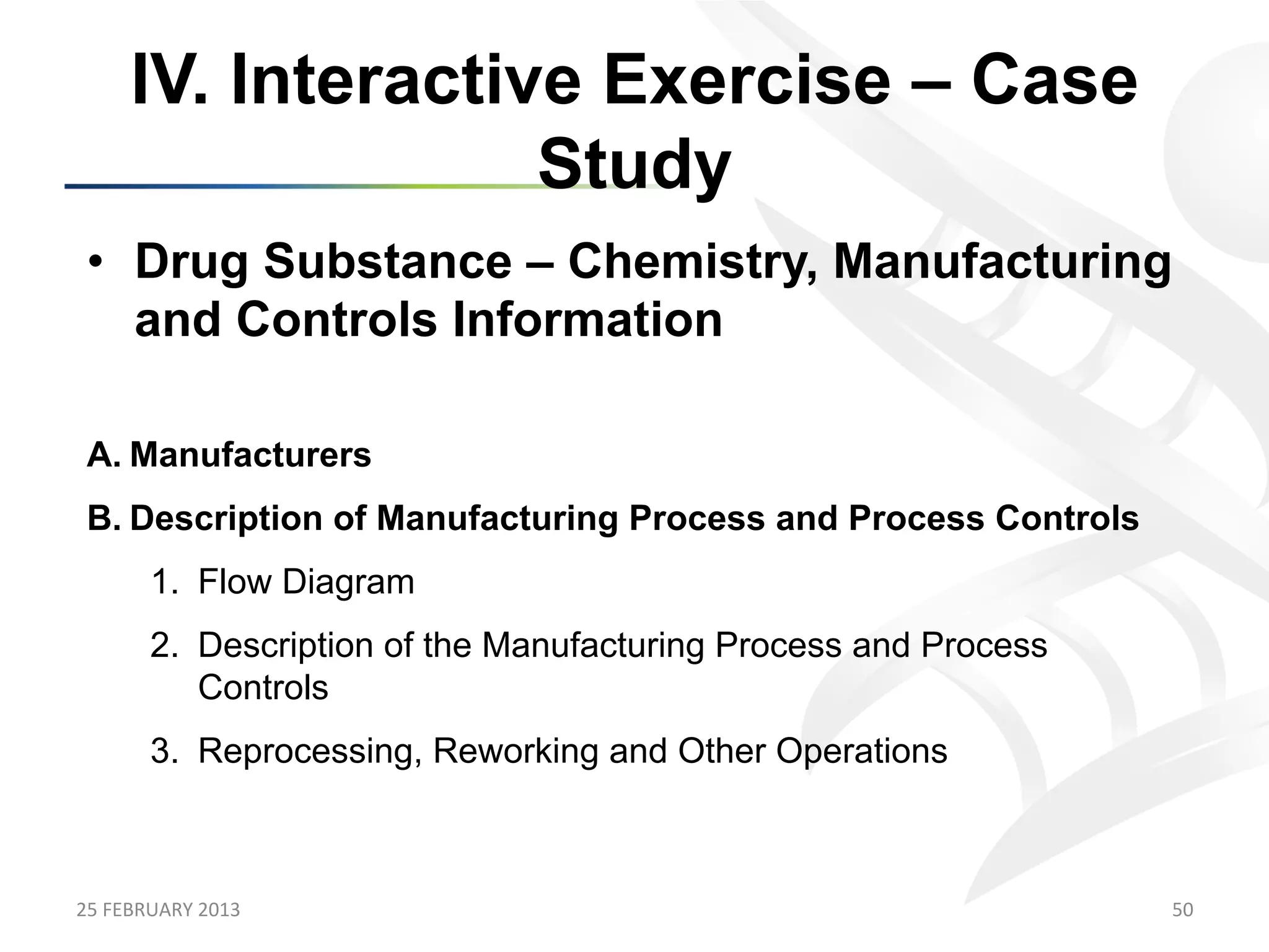 IV. Interactive Exercise – Case
                      Study
 •  Drug Substance – Chemistry, Manufacturing
    and Controls Information

 A.  Manufacturers
 B.  Description of Manufacturing Process and Process Controls
           1.  Flow Diagram
           2.  Description of the Manufacturing Process and Process
               Controls
           3.  Reprocessing, Reworking and Other Operations



25	
  FEBRUARY	
  2013	
                                              50	
  
 