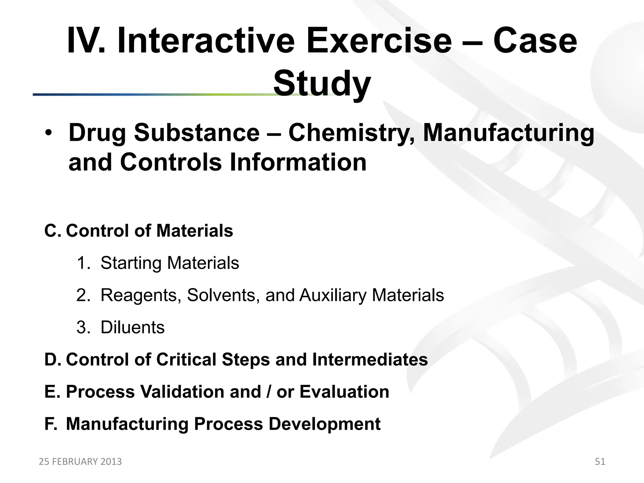 IV. Interactive Exercise – Case
                      Study
 •  Drug Substance – Chemistry, Manufacturing
    and Controls Information

 C.  Control of Materials
           1.  Starting Materials
           2.  Reagents, Solvents, and Auxiliary Materials
           3.  Diluents
 D.  Control of Critical Steps and Intermediates
 E.  Process Validation and / or Evaluation
 F.  Manufacturing Process Development
25	
  FEBRUARY	
  2013	
                                     51	
  
 