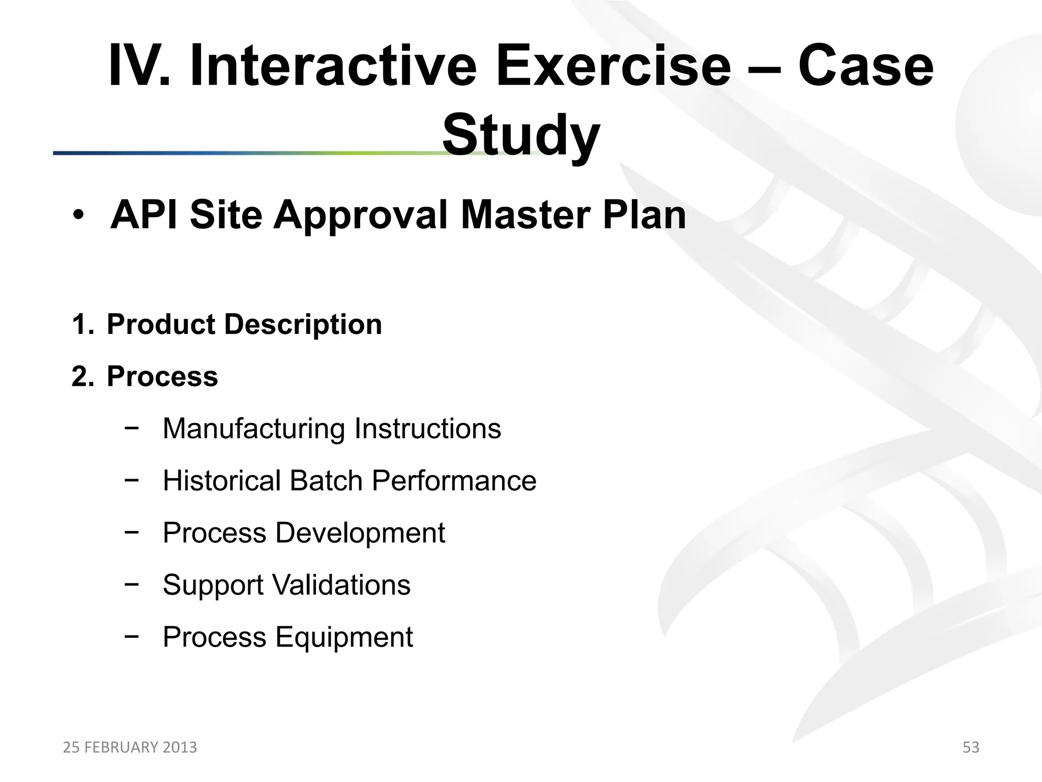 IV. Interactive Exercise – Case
                      Study
 •  API Site Approval Master Plan

 1.  Product Description
 2.  Process
           −  Manufacturing Instructions
           −  Historical Batch Performance
           −  Process Development
           −  Support Validations
           −  Process Equipment


25	
  FEBRUARY	
  2013	
                     53	
  
 