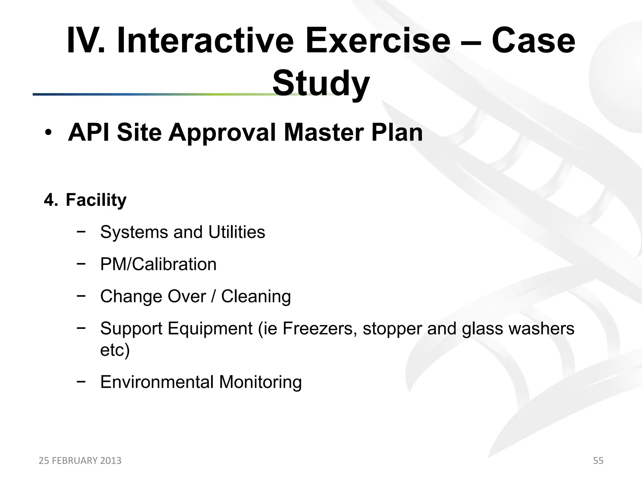 IV. Interactive Exercise – Case
                      Study
 •  API Site Approval Master Plan

 4.  Facility
           −  Systems and Utilities
           −  PM/Calibration
           −  Change Over / Cleaning
           −  Support Equipment (ie Freezers, stopper and glass washers
              etc)
           −  Environmental Monitoring



25	
  FEBRUARY	
  2013	
                                                  55	
  
 