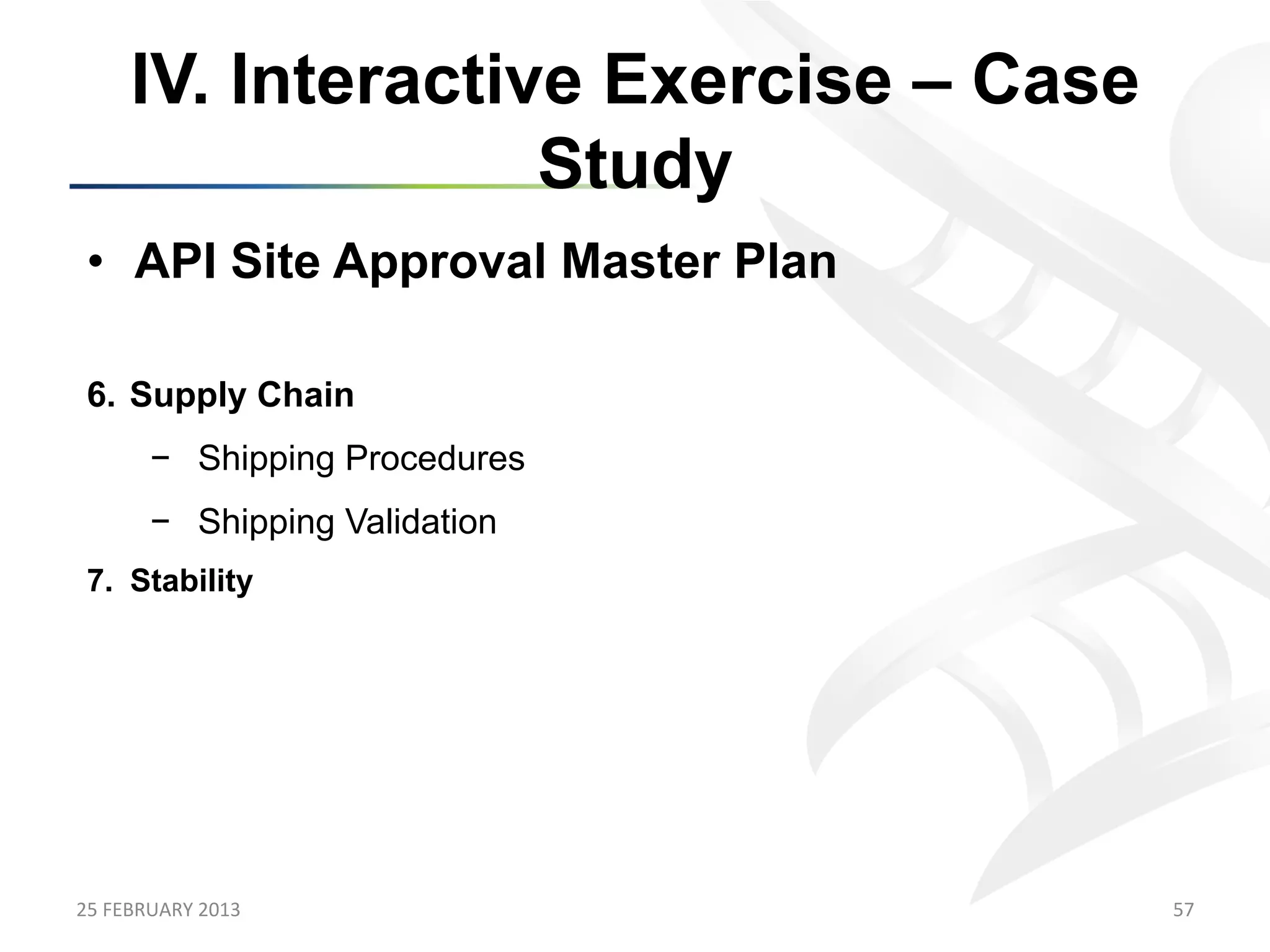 IV. Interactive Exercise – Case
                      Study
 •  API Site Approval Master Plan

 6.  Supply Chain
           −  Shipping Procedures
           −  Shipping Validation
 7.  Stability




25	
  FEBRUARY	
  2013	
                  57	
  
 
