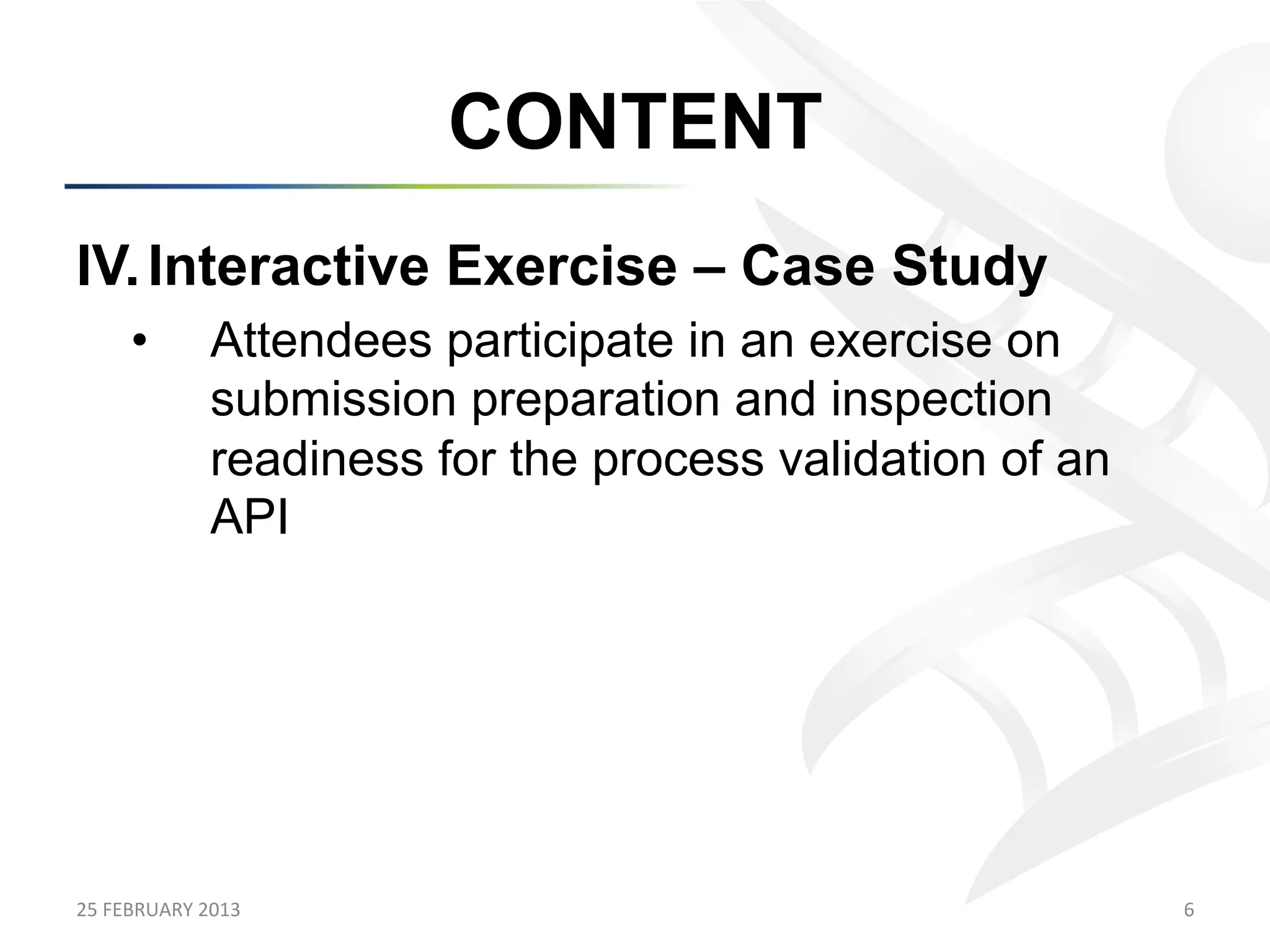 CONTENT
IV.  Interactive Exercise – Case Study
        •           Attendees participate in an exercise on
                    submission preparation and inspection
                    readiness for the process validation of an
                    API




25	
  FEBRUARY	
  2013	
                                         6	
  
 