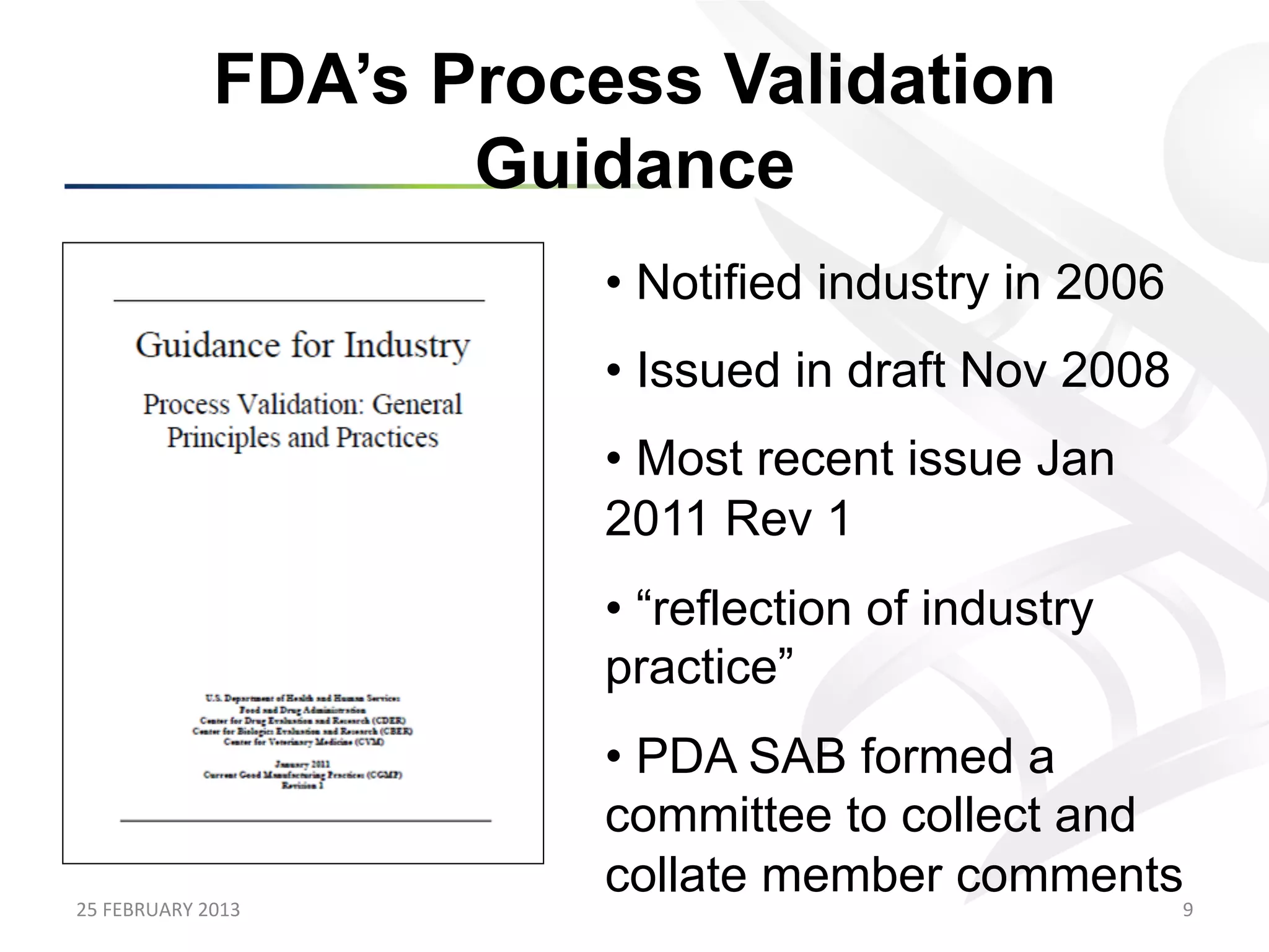 FDA’s Process Validation
                            Guidance
                                •  Notified industry in 2006
                                •  Issued in draft Nov 2008
                                •  Most recent issue Jan
                                2011 Rev 1
                                •  “reflection of industry
                                practice”
                                •  PDA SAB formed a
                                committee to collect and
                                collate member comments
25	
  FEBRUARY	
  2013	
                                       9	
  
 