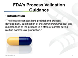 FDA’s Process Validation
                            Guidance
 •  Introduction
 “The lifecycle concept links product and process
 development, qualification of the commercial process, and
 maintenance of the process in a state of control during
 routine commercial production.”




25	
  FEBRUARY	
  2013	
                                 11	
  
 