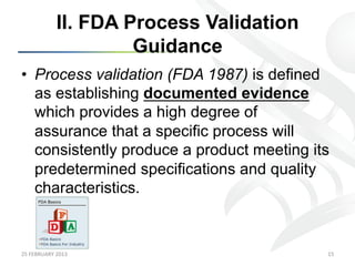II. FDA Process Validation
                            Guidance
•  Process validation (FDA 1987) is defined
   as establishing documented evidence
   which provides a high degree of
   assurance that a specific process will
   consistently produce a product meeting its
   predetermined specifications and quality
   characteristics.



25	
  FEBRUARY	
  2013	
                        15	
  
 