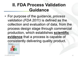 II. FDA Process Validation
                            Guidance
•  For purpose of the guidance, process
   validation (FDA 2011) is defined as the
   collection and evaluation of data, from the
   process design stage through commercial
   production, which establishes scientific
   evidence that a process is capable of
   consistently delivering quality product.



25	
  FEBRUARY	
  2013	
                         16	
  
 