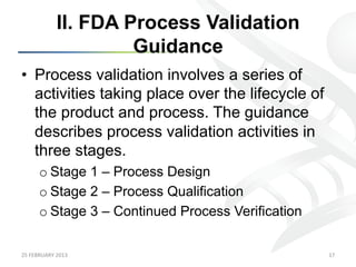 II. FDA Process Validation
                            Guidance
•  Process validation involves a series of
   activities taking place over the lifecycle of
   the product and process. The guidance
   describes process validation activities in
   three stages.
         o Stage 1 – Process Design
         o Stage 2 – Process Qualification
         o Stage 3 – Continued Process Verification

25	
  FEBRUARY	
  2013	
                              17	
  
 
