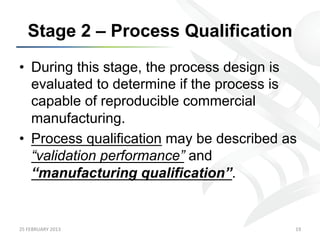 Stage 2 – Process Qualification
•  During this stage, the process design is
   evaluated to determine if the process is
   capable of reproducible commercial
   manufacturing.
•  Process qualification may be described as
   “validation performance” and
   “manufacturing qualification”.


25	
  FEBRUARY	
  2013	
                   19	
  
 