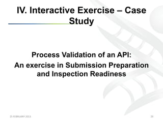 IV. Interactive Exercise – Case
                      Study


         Process Validation of an API:
     An exercise in Submission Preparation
           and Inspection Readiness




25	
  FEBRUARY	
  2013	
                     29	
  
 