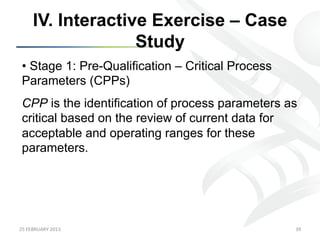 IV. Interactive Exercise – Case
                      Study
 •  Stage 1: Pre-Qualification – Critical Process
 Parameters (CPPs)
 CPP is the identification of process parameters as
 critical based on the review of current data for
 acceptable and operating ranges for these
 parameters.




25	
  FEBRUARY	
  2013	
                            39	
  
 