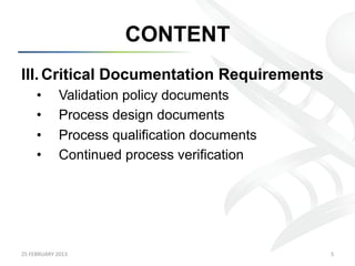 CONTENT
III.  Critical Documentation Requirements
        •           Validation policy documents
        •           Process design documents
        •           Process qualification documents
        •           Continued process verification




25	
  FEBRUARY	
  2013	
                              5	
  
 