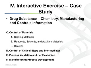 IV. Interactive Exercise – Case
                      Study
 •  Drug Substance – Chemistry, Manufacturing
    and Controls Information

 C.  Control of Materials
           1.  Starting Materials
           2.  Reagents, Solvents, and Auxiliary Materials
           3.  Diluents
 D.  Control of Critical Steps and Intermediates
 E.  Process Validation and / or Evaluation
 F.  Manufacturing Process Development
25	
  FEBRUARY	
  2013	
                                     51	
  
 
