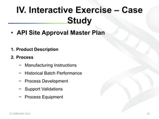 IV. Interactive Exercise – Case
                      Study
 •  API Site Approval Master Plan

 1.  Product Description
 2.  Process
           −  Manufacturing Instructions
           −  Historical Batch Performance
           −  Process Development
           −  Support Validations
           −  Process Equipment


25	
  FEBRUARY	
  2013	
                     53	
  
 