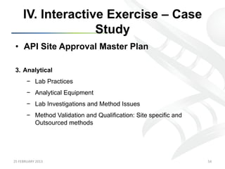 IV. Interactive Exercise – Case
                      Study
 •  API Site Approval Master Plan

 3.  Analytical
           −  Lab Practices
           −  Analytical Equipment
           −  Lab Investigations and Method Issues
           −  Method Validation and Qualification: Site specific and
              Outsourced methods




25	
  FEBRUARY	
  2013	
                                               54	
  
 