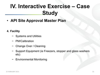 IV. Interactive Exercise – Case
                      Study
 •  API Site Approval Master Plan

 4.  Facility
           −  Systems and Utilities
           −  PM/Calibration
           −  Change Over / Cleaning
           −  Support Equipment (ie Freezers, stopper and glass washers
              etc)
           −  Environmental Monitoring



25	
  FEBRUARY	
  2013	
                                                  55	
  
 