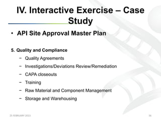 IV. Interactive Exercise – Case
                      Study
 •  API Site Approval Master Plan

 5.  Quality and Compliance
           −  Quality Agreements
           −  Investigations/Deviations Review/Remediation
           −  CAPA closeouts
           −  Training
           −  Raw Material and Component Management
           −  Storage and Warehousing


25	
  FEBRUARY	
  2013	
                                     56	
  
 