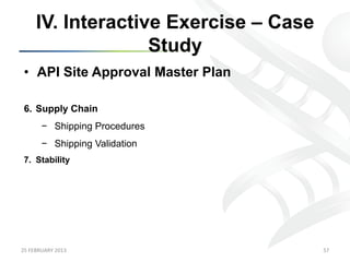 IV. Interactive Exercise – Case
                      Study
 •  API Site Approval Master Plan

 6.  Supply Chain
           −  Shipping Procedures
           −  Shipping Validation
 7.  Stability




25	
  FEBRUARY	
  2013	
                  57	
  
 