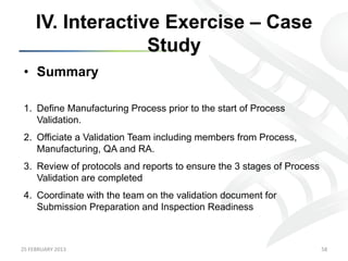 IV. Interactive Exercise – Case
                      Study
 •  Summary

 1.  Define Manufacturing Process prior to the start of Process
     Validation.
 2.  Officiate a Validation Team including members from Process,
     Manufacturing, QA and RA.
 3.  Review of protocols and reports to ensure the 3 stages of Process
     Validation are completed
 4.  Coordinate with the team on the validation document for
     Submission Preparation and Inspection Readiness



25	
  FEBRUARY	
  2013	
                                                 58	
  
 