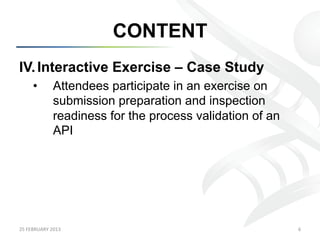 CONTENT
IV.  Interactive Exercise – Case Study
        •           Attendees participate in an exercise on
                    submission preparation and inspection
                    readiness for the process validation of an
                    API




25	
  FEBRUARY	
  2013	
                                         6	
  
 