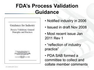 FDA’s Process Validation
                            Guidance
                                •  Notified industry in 2006
                                •  Issued in draft Nov 2008
                                •  Most recent issue Jan
                                2011 Rev 1
                                •  “reflection of industry
                                practice”
                                •  PDA SAB formed a
                                committee to collect and
                                collate member comments
25	
  FEBRUARY	
  2013	
                                       9	
  
 