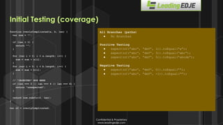 Confidential & Proprietary
www.leadingedje.com
Confidential & Proprietary
www.leadingedje.com
function overlyComplicated(a, b, len) {
var sum = “”;
if (len < 1) {
return “”;
}
for (var i = 0; i < a.length; i++) {
sum = sum + a[i];
}
for (var i = 0; i < b.length; i++) {
sum = sum + b[i];
}
// ”INJECTED” BUG HERE
if (len === 2 || len === 4 || len === 6) {
return “unexpected”;
}
return sum.substr(0, len);
}
var oC = overlyComplicated;
All Branches (paths)
● No Branches
Positive Testing
● expect(oC(“abc”, “def”, 1)).toEqual(“a”);
● expect(oC(“abc”, “def”, 3)).toEqual(“abc”);
● expect(oC(“abc”, “def”, 5)).toEqual(“abcde”);
Negative Testing
● expect(oC(“abc”, “def”, 0)).toEqual(“”);
● expect(oC(“abc”, “def”, -1)).toEqual(“”);
Initial Testing (coverage)
 