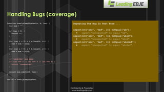 Confidential & Proprietary
www.leadingedje.com
Confidential & Proprietary
www.leadingedje.com
function overlyComplicated(a, b, len) {
var sum = “”;
if (len < 1) {
return “”;
}
for (var i = 0; i < a.length; i++) {
sum = sum + a[i];
}
for (var i = 0; i < b.length; i++) {
sum = sum + b[i];
}
// ”INJECTED” BUG HERE
if (len === 2 || len === 4 || len === 6) {
return “unexpected”;
}
return sum.substr(0, len);
}
var oC = overlyComplicated;
Repeating The Bug In Test Form ...
expect(oC(“abc”, “def”, 2)).toEqual(“ab”);
● expect “unexpected” to equal “ab”.
expect(oC(“abc”, “def”, 4)).toEqual(“abcd”);
● expect “unexpected” to equal “abcd”.
expect(oC(“abc”, “def”, 6)).toEqual(“abcdef”);
● expect “unexpected” to equal “abcdef”.
Handling Bugs (coverage)
 