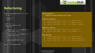 Confidential & Proprietary
www.leadingedje.com
Confidential & Proprietary
www.leadingedje.com
function overlyComplicated(a, b, len) {
var sum = “”;
if (len < 1) {
return “”;
}
sum = a + b;
sum = sum.substr(0, len);
return sum;
// for (var i = 0; i < a.length; i++) {
// sum = sum + a[i];
// }
// for (var i = 0; i < b.length; i++) {
// sum = sum + b[i];
// }
// return sum.substr(0, len);
}
var oC = overlyComplicated;
After Refactor
... Previous Tests Should Still Pass
Positive Testing
● expect(oCAS(“abc”, “def”, 1)).toEqual(“a”);
● expect(oCAS(“abc”, “def”, 3)).toEqual(“abc”);
● expect(oCAS(“abc”, “def”, 5)).toEqual(“abcde”);
Negative Testing
● expect(oCAS(“abc”, “def”, 0)).toEqual(“”);
● expect(oCAS(“abc”, “def”, -1)).toEqual(“”);
Bug Testing
● expect(oCAS(“abc”, “def”, 2)).toEqual(“ab”);
● expect(oCAS(“abc”, “def”, 4)).toEqual(“abcd”);
● expect(oCAS(“abc”, “def”, 6)).toEqual(“abcdef”);
Refactoring
 