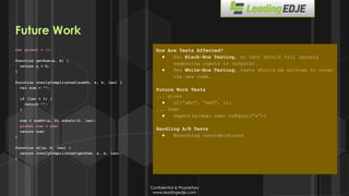 Confidential & Proprietary
www.leadingedje.com
Confidential & Proprietary
www.leadingedje.com
var global = {};
function getSum(a, b) {
return a + b;
}
function overlyComplicated(sumFn, a, b, len) {
var sum = “”;
if (len < 1) {
return “”;
}
sum = sumFn(a, b).substr(0, len);
global.sum = sum;
return sum;
}
function oC(a, b, len) {
return overlyComplicated(getSum, a, b, len);
}
How Are Tests Affected?
● Per Black-Box Testing, no test should fail (purely
examining inputs to outputs).
● Per White-Box Testing, tests should be written to cover
the new code.
Future Work Tests
... given
● oC(“abc”, “def”, 1);
... then
● expect(global.sum).toEqual(“a”);
Handling A/B Tests
● Branching considerations
Future Work
 