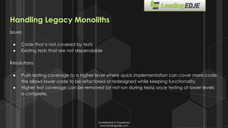 Confidential & Proprietary
www.leadingedje.com
Confidential & Proprietary
www.leadingedje.com
Handling Legacy Monoliths
Issues
● Code that is not covered by tests
● Existing tests that are not dependable
Resolutions
● Push testing coverage to a higher level where quick implementation can cover more code;
this allows lower code to be refactored or redesigned while keeping functionality.
● Higher test coverage can be removed (or not run during tests) once testing at lower levels
is complete.
 