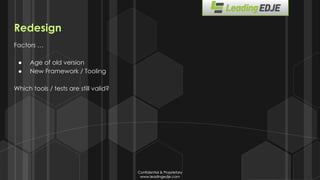 Confidential & Proprietary
www.leadingedje.com
Confidential & Proprietary
www.leadingedje.com
Redesign
Factors …
● Age of old version
● New Framework / Tooling
Which tools / tests are still valid?
 