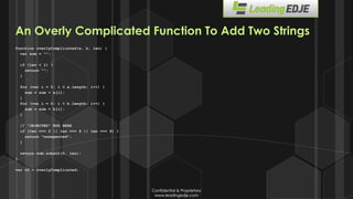 Confidential & Proprietary
www.leadingedje.com
Confidential & Proprietary
www.leadingedje.com
An Overly Complicated Function To Add Two Strings
function overlyComplicated(a, b, len) {
var sum = “”;
if (len < 1) {
return “”;
}
for (var i = 0; i < a.length; i++) {
sum = sum + a[i];
}
for (var i = 0; i < b.length; i++) {
sum = sum + b[i];
}
// ”INJECTED” BUG HERE
if (len === 2 || len === 4 || len === 6) {
return “unexpected”;
}
return sum.substr(0, len);
}
var oC = overlyComplicated;
 