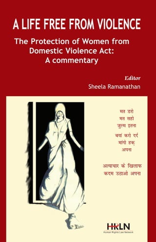 D

omestic violence was not defined under the Indian
legal discourse prior to 2005. The primary approach

to ensuring gender justice was recognized in 1922 by the
CEDAW Committee through the general recommendation

The Protection of Women from
Domestic Violence Act:
A commentary

19. The recommendation takes an all encompassing
approach to violence and also provides that any form
of discrimination or violation of rights of women will be

Editor
Sheela Ramanathan

considered to be violence and further that the State will
be responsible not only for violation of rights by public
actors but also in the private sphere.
The PWDVA is in conformity with the UN Model Legislation
on Domestic Violence, which provides comprehensive
guidelines for State in drafting legislation on domestic
violence. The model Legislation provides guidelines on
what constitutes domestic violence.

er Mjks
er lgks
tqYe bruk
c;ka djks nnZ
ekaxks gd+
viuk

vR;kpkj ds f[kykiQ
dne mBkvks viuk

Human Rights Law Network
(A division of Socio Legal Information Centre)

576, Masjid Road, Jangpura
New Delhi – 110014, India
Ph: +91-11-24379855/56
E-mail: publications@hrln.org

Eropean Union

 