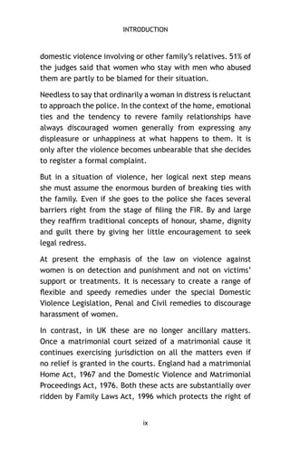INTRODUCTION

domestic violence involving or other family’s relatives. 51% of
the judges said that women who stay with men who abused
them are partly to be blamed for their situation.
Needless to say that ordinarily a woman in distress is reluctant
to approach the police. In the context of the home, emotional
ties and the tendency to revere family relationships have
always discouraged women generally from expressing any
displeasure or unhappiness at what happens to them. It is
only after the violence becomes unbearable that she decides
to register a formal complaint.
But in a situation of violence, her logical next step means
she must assume the enormous burden of breaking ties with
the family. Even if she goes to the police she faces several
barriers right from the stage of ﬁling the FIR. By and large
they reafﬁrm traditional concepts of honour, shame, dignity
and guilt there by giving her little encouragement to seek
legal redress.
At present the emphasis of the law on violence against
women is on detection and punishment and not on victims’
support or treatments. It is necessary to create a range of
ﬂexible and speedy remedies under the special Domestic
Violence Legislation, Penal and Civil remedies to discourage
harassment of women.
In contrast, in UK these are no longer ancillary matters.
Once a matrimonial court seized of a matrimonial cause it
continues exercising jurisdiction on all the matters even if
no relief is granted in the courts. England had a matrimonial
Home Act, 1967 and the Domestic Violence and Matrimonial
Proceedings Act, 1976. Both these acts are substantially over
ridden by Family Laws Act, 1996 which protects the right of

ix

 