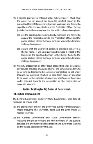 THE PROTECTION OF WOMEN FROM DOMESTIC VIOLENCE ACT, 2005

(2) A service provider registered under sub-section (1) shall have
the power to -(a) record the domestic incident report in the
prescribed form if the aggrieved person so desires and forward a
copy thereof to the Magistrate and the Protection Ofﬁcer having
jurisdiction in the area where the domestic violence took place;
(b) get the aggrieved person medically examined and forward a
copy of the medical report to the Protection Ofﬁcer and the
police station within the local limits of which the domestic
violence took place;
(c) ensure that the aggrieved person is provided shelter in a
shelter home, if she so requires and forward a report of the
lodging of the aggrieved person in the shelter home to the
police station within the local limits of which the domestic
violence took place.
(3) No suit, prosecution or other legal proceeding shall lie against
any service provider or any member of the service provider who
is, or who is deemed to be, acting or purporting to act under
this Act, for anything which is in good faith done or intended
to be done in the exercise of powers or discharge of functions
under this Act towards the prevention of the commission of
domestic violence.

Section 14 (Chapter 14) Duties of Government.
11. Duties of Government
The Central Government and every State Government, shall take all
measures to ensure that(a) the provisions of this Act are given wide publicity through public
media including the television, radio and the print media at
regular intervals;
(b) the Central Government and State Government ofﬁcers
including the police ofﬁcers and the members of the judicial
services are given periodic sensitization and awareness training
on the issues addressed by this Act;

85

 