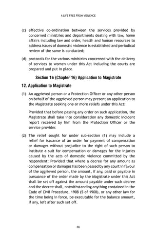 A LIFE FREE FROM VIOLENCE

(c) effective co-ordination between the services provided by
concerned ministries and departments dealing with law, home
affairs including law and order, health and human resources to
address issues of domestic violence is established and periodical
review of the same is conducted;
(d) protocols for the various ministries concerned with the delivery
of services to women under this Act including the courts are
prepared and put in place.

Section 16 (Chapter 16) Application to Magistrate
12. Application to Magistrate
(1) An aggrieved person or a Protection Ofﬁcer or any other person
on behalf of the aggrieved person may present an application to
the Magistrate seeking one or more reliefs under this Act:
Provided that before passing any order on such application, the
Magistrate shall take into consideration any domestic incident
report received by him from the Protection Ofﬁcer or the
service provider.
(2) The relief sought for under sub-section (1) may include a
relief for issuance of an order for payment of compensation
or damages without prejudice to the right of such person to
institute a suit for compensation or damages for the injuries
caused by the acts of domestic violence committed by the
respondent: Provided that where a decree for any amount as
compensation or damages has been passed by any court in favour
of the aggrieved person, the amount, if any, paid or payable in
pursuance of the order made by the Magistrate under this Act
shall be set off against the amount payable under such decree
and the decree shall, notwithstanding anything contained in the
Code of Civil Procedure, 1908 (5 of 1908), or any other law for
the time being in force, be executable for the balance amount,
if any, left after such set off.

86

 