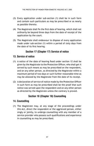 THE PROTECTION OF WOMEN FROM DOMESTIC VIOLENCE ACT, 2005

(3) Every application under sub-section (1) shall be in such form
and contain such particulars as may be prescribed or as nearly
as possible thereto.
(4) The Magistrate shall ﬁx the ﬁrst date of hearing, which shall not
ordinarily be beyond three days from the date of receipt of the
application by the court.
(5) The Magistrate shall endeavour to dispose of every application
made under sub-section (1) within a period of sixty days from
the date of its ﬁrst hearing.

Section 17 (Chapter 17) Service of notice
13. Service of notice
(1) A notice of the date of hearing ﬁxed under section 12 shall be
given by the Magistrate to the Protection Ofﬁcer, who shall get it
served by such means as may be prescribed on the respondent,
and on any other person, as directed by the Magistrate within a
maximum period of two days or such further reasonable time as
may be allowed by the Magistrate from the date of its receipt.
(2) A declaration of service of notice made by the Protection Ofﬁcer
in such form as may be prescribed shall be the proof that such
notice was served upon the respondent and on any other person
as directed by the Magistrate unless the contrary is proved.

Section 18 (Chapter 18) Counselling
14. Counselling
(1) The Magistrate may, at any stage of the proceedings under
this Act, direct the respondent or the aggrieved person, either
singly or jointly, to undergo counselling with any member of a
service provider who possess such qualiﬁcations and experience
in counselling as may be prescribed.

87

 