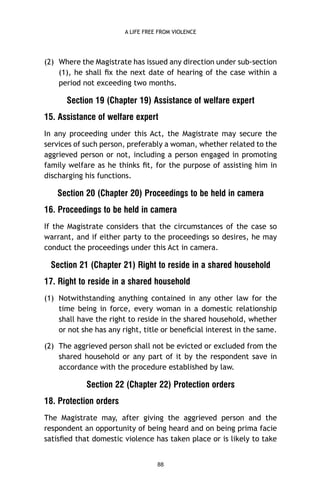A LIFE FREE FROM VIOLENCE

(2) Where the Magistrate has issued any direction under sub-section
(1), he shall ﬁx the next date of hearing of the case within a
period not exceeding two months.

Section 19 (Chapter 19) Assistance of welfare expert
15. Assistance of welfare expert
In any proceeding under this Act, the Magistrate may secure the
services of such person, preferably a woman, whether related to the
aggrieved person or not, including a person engaged in promoting
family welfare as he thinks ﬁt, for the purpose of assisting him in
discharging his functions.

Section 20 (Chapter 20) Proceedings to be held in camera
16. Proceedings to be held in camera
If the Magistrate considers that the circumstances of the case so
warrant, and if either party to the proceedings so desires, he may
conduct the proceedings under this Act in camera.

Section 21 (Chapter 21) Right to reside in a shared household
17. Right to reside in a shared household
(1) Notwithstanding anything contained in any other law for the
time being in force, every woman in a domestic relationship
shall have the right to reside in the shared household, whether
or not she has any right, title or beneﬁcial interest in the same.
(2) The aggrieved person shall not be evicted or excluded from the
shared household or any part of it by the respondent save in
accordance with the procedure established by law.

Section 22 (Chapter 22) Protection orders
18. Protection orders
The Magistrate may, after giving the aggrieved person and the
respondent an opportunity of being heard and on being prima facie
satisﬁed that domestic violence has taken place or is likely to take

88

 