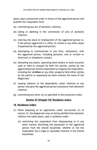 THE PROTECTION OF WOMEN FROM DOMESTIC VIOLENCE ACT, 2005

place, pass a protection order in favour of the aggrieved person and
prohibit the respondent from(a) committing any act of domestic violence;
(b) aiding or abetting in the commission of acts of domestic
violence;
(c) entering the place of employment of the aggrieved person or,
if the person aggrieved is a child, its school or any other place
frequented by the aggrieved person;
(d) attempting to communicate in any form, whatsoever, with
the aggrieved person, including personal, oral or written or
electronic or telephonic contact;
(e) alienating any assets, operating bank lockers or bank accounts
used or held or enjoyed by both the parties, jointly by the
aggrieved person and the respondent or singly by the respondent,
including her stridhan or any other property held either jointly
by the parties or separately by them without the leave of the
Magistrate;
(f) causing violence to the dependants, other relatives or any
person who give the aggrieved person assistance from domestic
violence;
(g) committing any other act as speciﬁed in the protection order.

Section 23 (Chapter 23) Residence orders
19. Residence orders
(1) While disposing of an application under sub-section (1) of
section 12, the Magistrate may, on being satisﬁed that domestic
violence has taken place, pass a residence order (a) restraining the respondent from dispossessing or in any
other manner disturbing the possession of the aggrieved
person from the shared household, whether or not the
respondent has a legal or equitable interest in the shared
household;
89

 